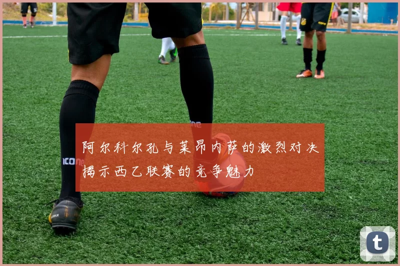 阿尔科尔孔与莱昂内萨的激烈对决揭示西乙联赛的竞争魅力