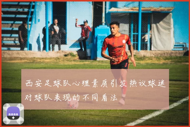 西安足球队心理素质引发热议球迷对球队表现的不同看法
