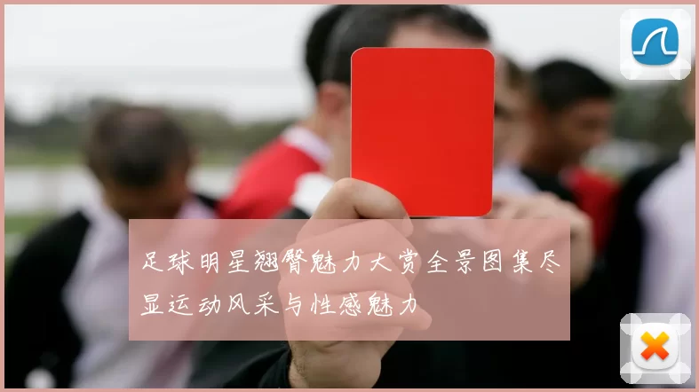 足球明星翘臀魅力大赏全景图集尽显运动风采与性感魅力