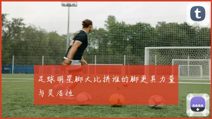 足球明星脚大比拼谁的脚更具力量与灵活性