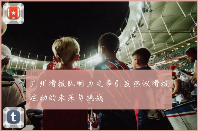 广州滑板队耐力之争引发热议滑板运动的未来与挑战