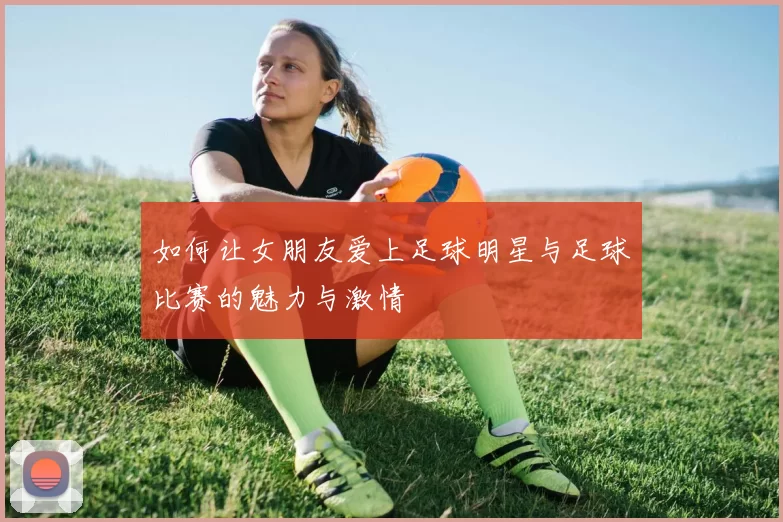 如何让女朋友爱上足球明星与足球比赛的魅力与激情