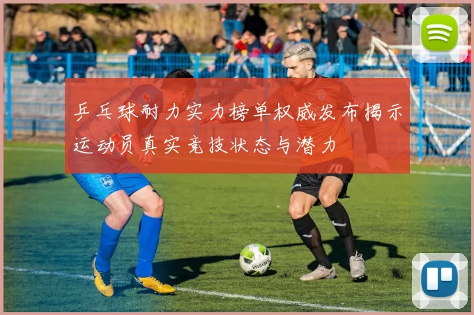乒乓球耐力实力榜单权威发布揭示运动员真实竞技状态与潜力