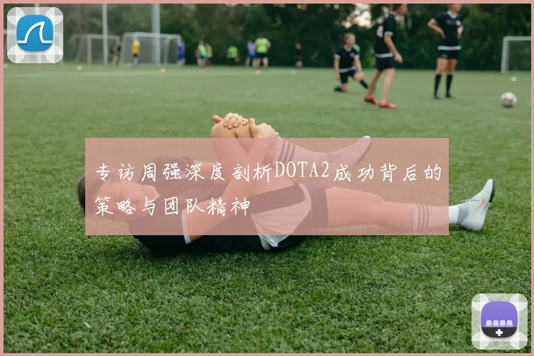 专访周强深度剖析DOTA2成功背后的策略与团队精神
