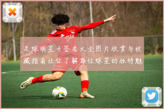 足球明星卡签名大全图片欣赏与收藏指南让你了解每位球星的独特魅力