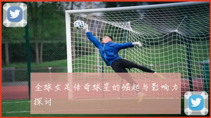 全球女足传奇球星的崛起与影响力探讨