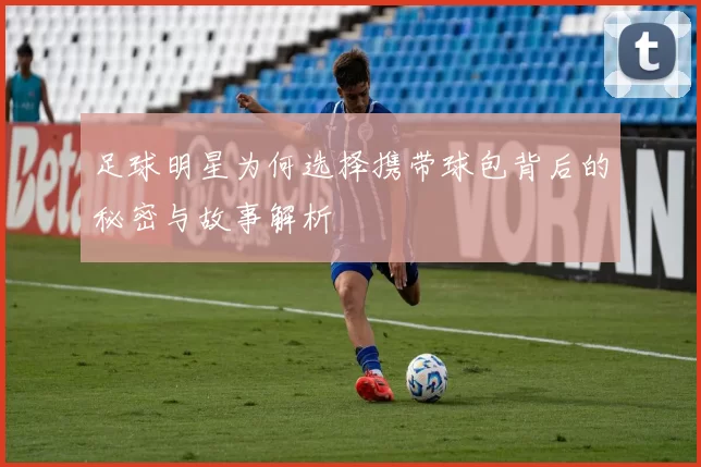 足球明星为何选择携带球包背后的秘密与故事解析
