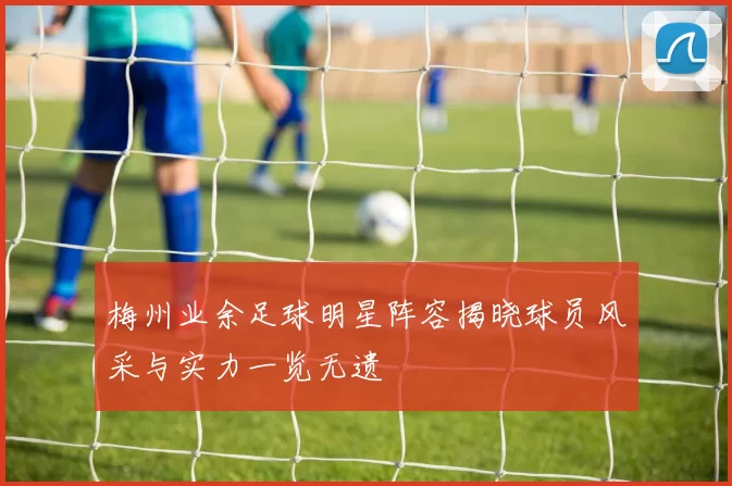 梅州业余足球明星阵容揭晓球员风采与实力一览无遗