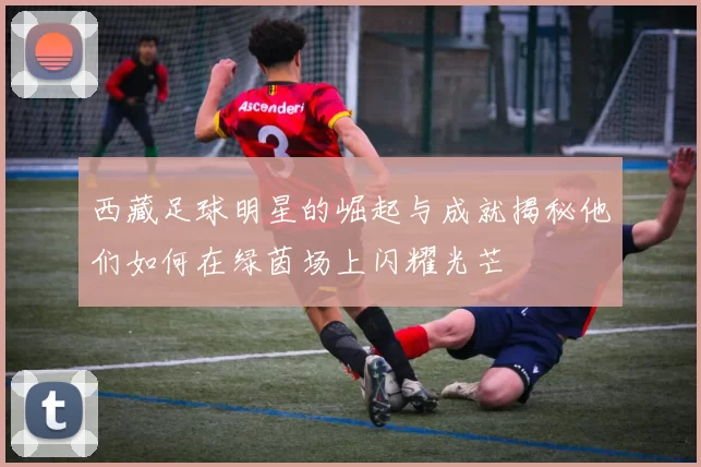 西藏足球明星的崛起与成就揭秘他们如何在绿茵场上闪耀光芒