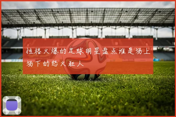性格火爆的足球明星盘点谁是场上场下的怒火狂人