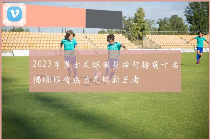 2023年男士足球明星排行榜前十名揭晓谁将成为足坛新王者
