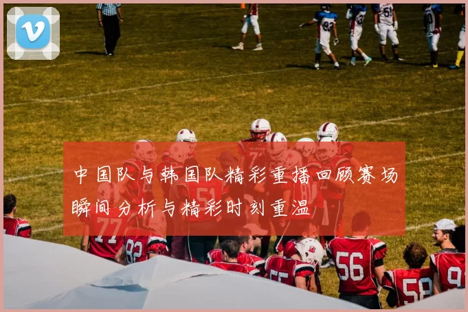 中国队与韩国队精彩重播回顾赛场瞬间分析与精彩时刻重温