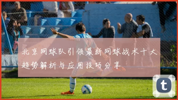 北京网球队引领最新网球战术十大趋势解析与应用技巧分享