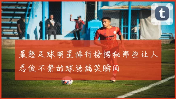 最憨足球明星排行榜揭秘那些让人忍俊不禁的球场搞笑瞬间