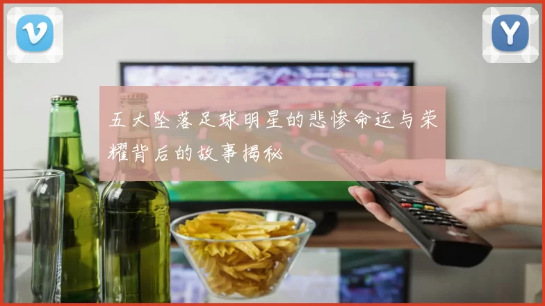 五大坠落足球明星的悲惨命运与荣耀背后的故事揭秘