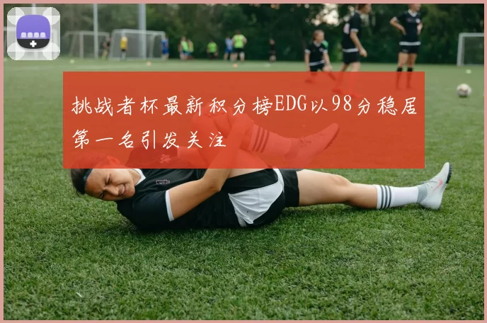 挑战者杯最新积分榜EDG以98分稳居第一名引发关注