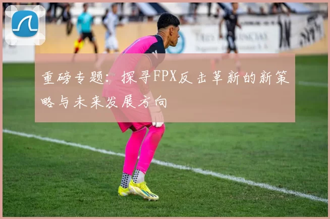 重磅专题：探寻FPX反击革新的新策略与未来发展方向