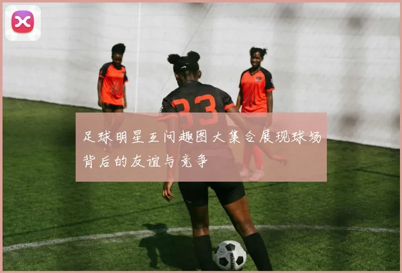 足球明星互问趣图大集合展现球场背后的友谊与竞争
