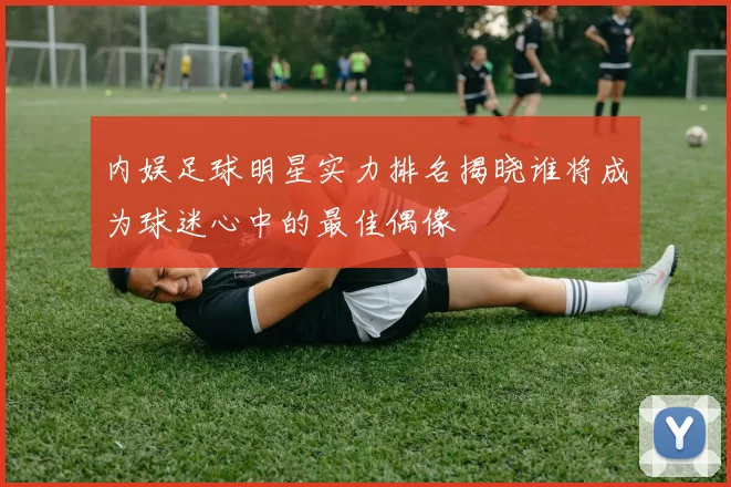内娱足球明星实力排名揭晓谁将成为球迷心中的最佳偶像