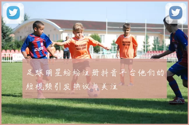 足球明星纷纷注册抖音平台他们的短视频引发热议与关注