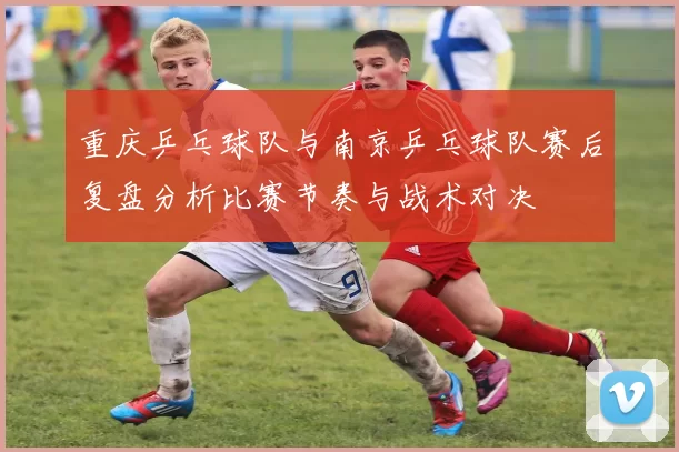 重庆乒乓球队与南京乒乓球队赛后复盘分析比赛节奏与战术对决