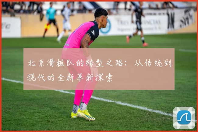 北京滑板队的转型之路：从传统到现代的全新革新探索