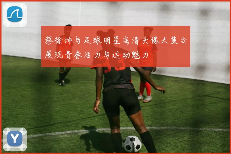 蔡徐坤与足球明星高清头像大集合展现青春活力与运动魅力