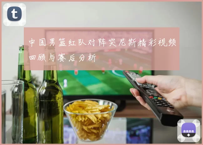 中国男篮红队对阵突尼斯精彩视频回顾与赛后分析