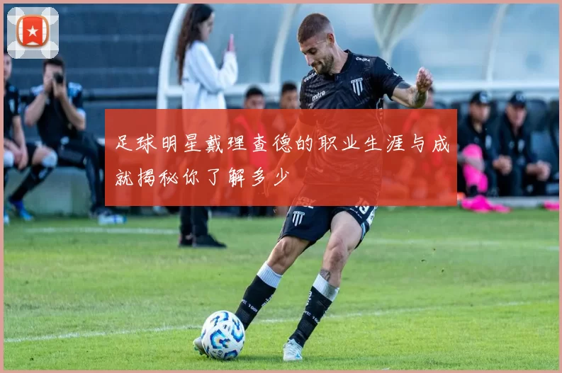 足球明星戴理查德的职业生涯与成就揭秘你了解多少