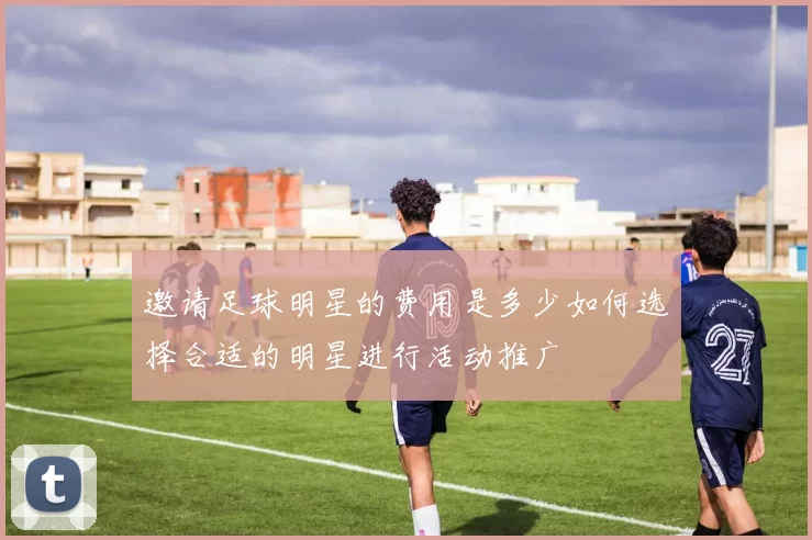 邀请足球明星的费用是多少如何选择合适的明星进行活动推广