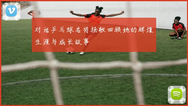 对话乒乓球名将杨敏回顾她的辉煌生涯与成长故事