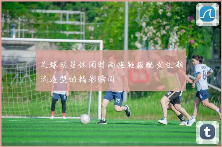 足球明星休闲时尚拖鞋搭配女生潮流造型的精彩瞬间