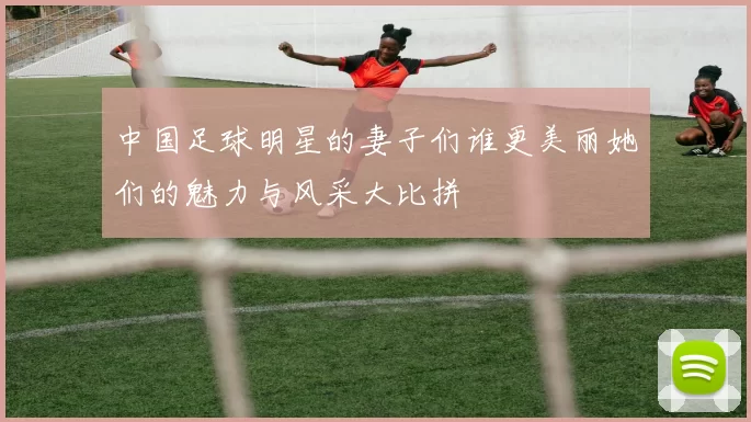 中国足球明星的妻子们谁更美丽她们的魅力与风采大比拼