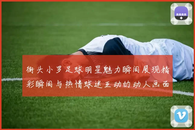 街头小罗足球明星魅力瞬间展现精彩瞬间与热情球迷互动的动人画面