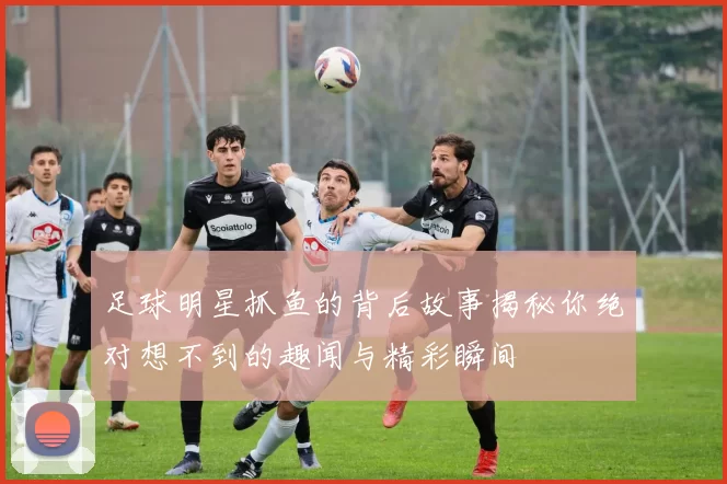 足球明星抓鱼的背后故事揭秘你绝对想不到的趣闻与精彩瞬间