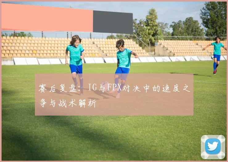 赛后复盘：IG与FPX对决中的速度之争与战术解析