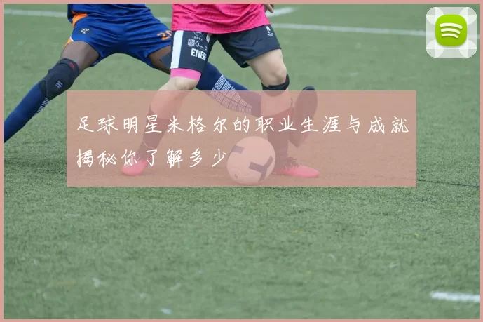 足球明星米格尔的职业生涯与成就揭秘你了解多少