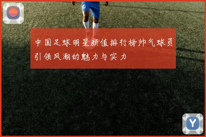 中国足球明星颜值排行榜帅气球员引领风潮的魅力与实力