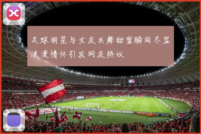 足球明星与女友共舞甜蜜瞬间尽显浪漫情怀引发网友热议