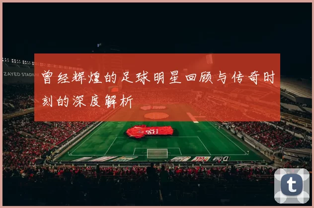 曾经辉煌的足球明星回顾与传奇时刻的深度解析
