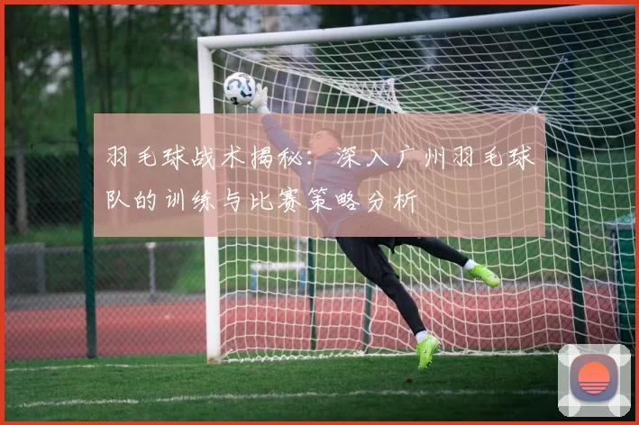 羽毛球战术揭秘：深入广州羽毛球队的训练与比赛策略分析