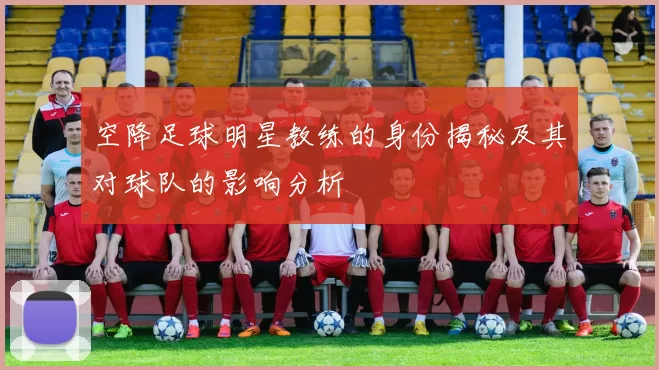 空降足球明星教练的身份揭秘及其对球队的影响分析