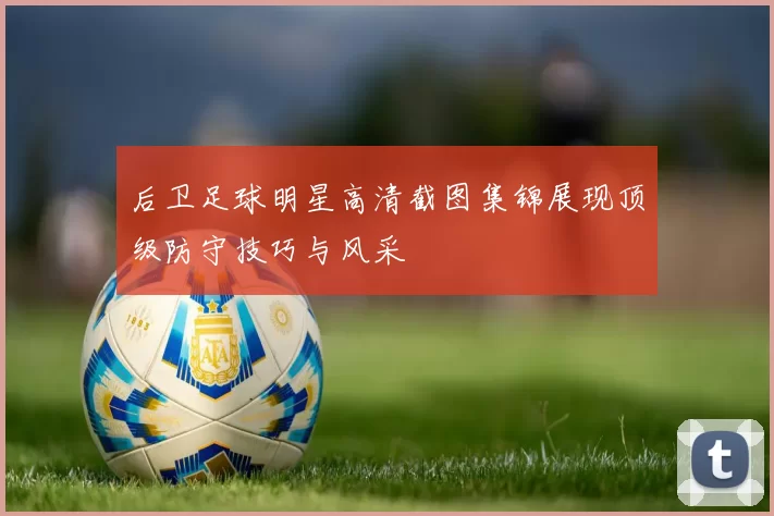 后卫足球明星高清截图集锦展现顶级防守技巧与风采