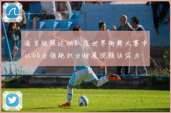 南京极限运动队在世界街舞大赛中以66分领跑积分榜展现强劲实力