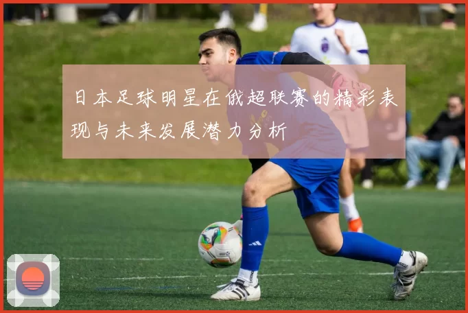 日本足球明星在俄超联赛的精彩表现与未来发展潜力分析