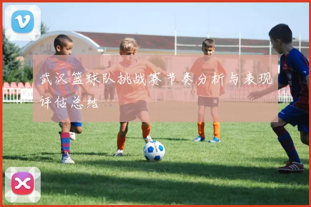 武汉篮球队挑战赛节奏分析与表现评估总结