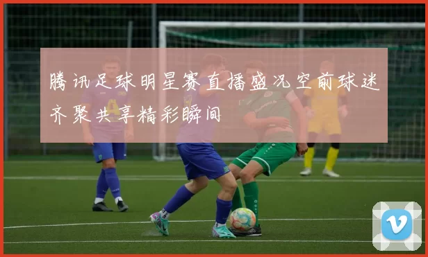 腾讯足球明星赛直播盛况空前球迷齐聚共享精彩瞬间