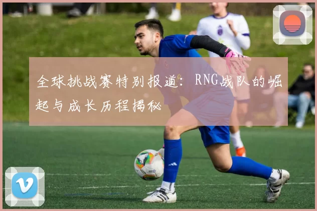 全球挑战赛特别报道：RNG战队的崛起与成长历程揭秘