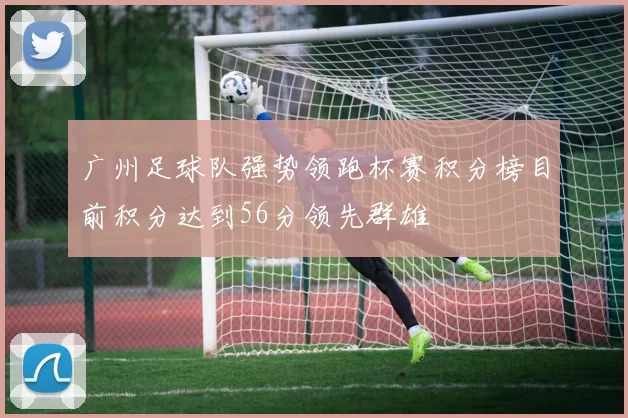广州足球队强势领跑杯赛积分榜目前积分达到56分领先群雄