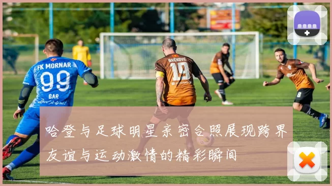 哈登与足球明星亲密合照展现跨界友谊与运动激情的精彩瞬间